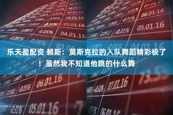 乐天盈配资 赖斯：莫斯克拉的入队舞蹈精彩极了！虽然我不知道他跳的什么舞