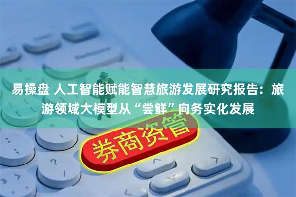 易操盘 人工智能赋能智慧旅游发展研究报告：旅游领域大模型从“尝鲜”向务实化发展