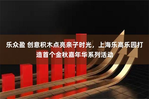乐众盈 创意积木点亮亲子时光，上海乐高乐园打造首个金秋嘉年华系列活动
