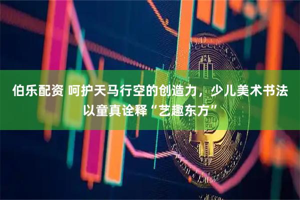 伯乐配资 呵护天马行空的创造力，少儿美术书法以童真诠释“艺趣东方”