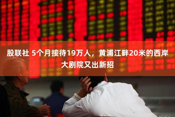 股联社 5个月接待19万人，黄浦江畔20米的西岸大剧院又出新招