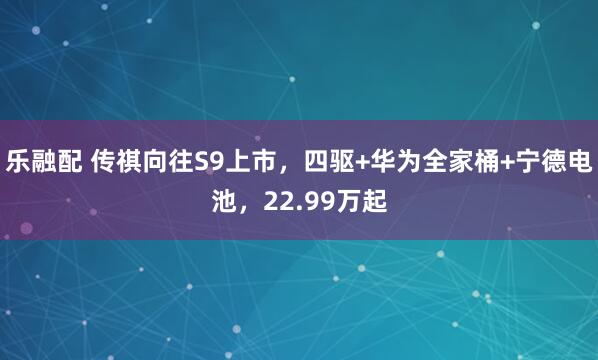 乐融配 传祺向往S9上市，四驱+华为全家桶+宁德电池，22.99万起