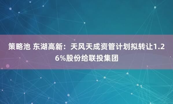 策略池 东湖高新：天风天成资管计划拟转让1.26%股份给联投集团