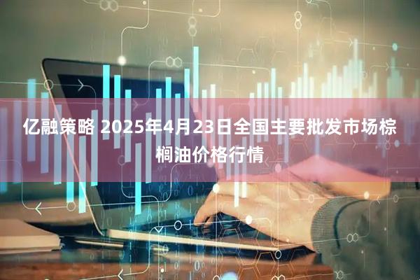 亿融策略 2025年4月23日全国主要批发市场棕榈油价格行情