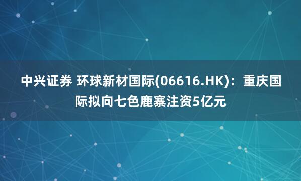 中兴证券 环球新材国际(06616.HK)：重庆国际拟向七色鹿寨注资5亿元