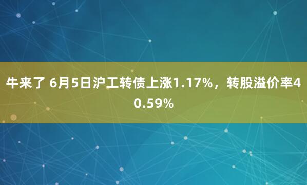 牛来了 6月5日沪工转债上涨1.17%，转股溢价率40.59%