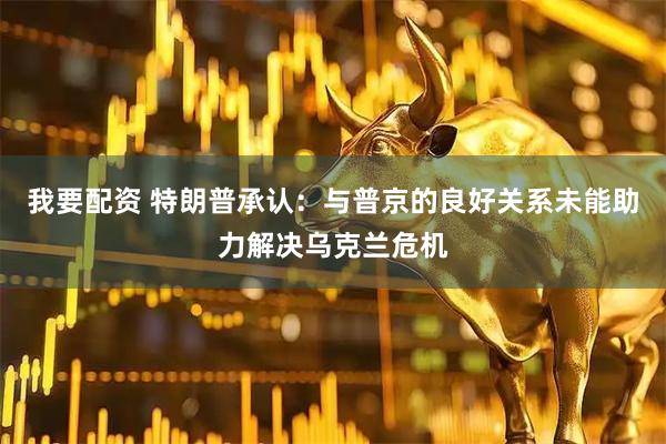 我要配资 特朗普承认：与普京的良好关系未能助力解决乌克兰危机