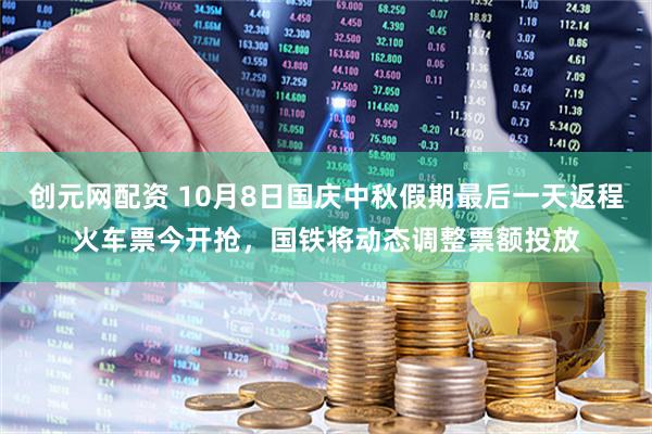 创元网配资 10月8日国庆中秋假期最后一天返程火车票今开抢，国铁将动态调整票额投放