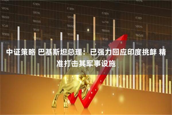 中证策略 巴基斯坦总理：已强力回应印度挑衅 精准打击其军事设施