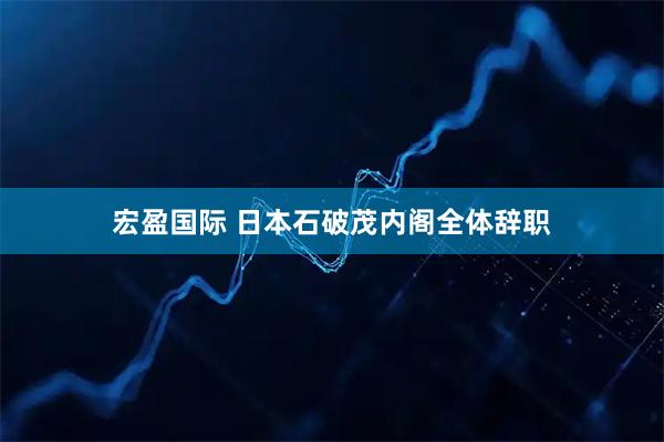 宏盈国际 日本石破茂内阁全体辞职