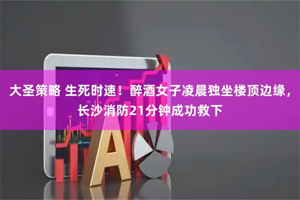 大圣策略 生死时速！醉酒女子凌晨独坐楼顶边缘，长沙消防21分钟成功救下