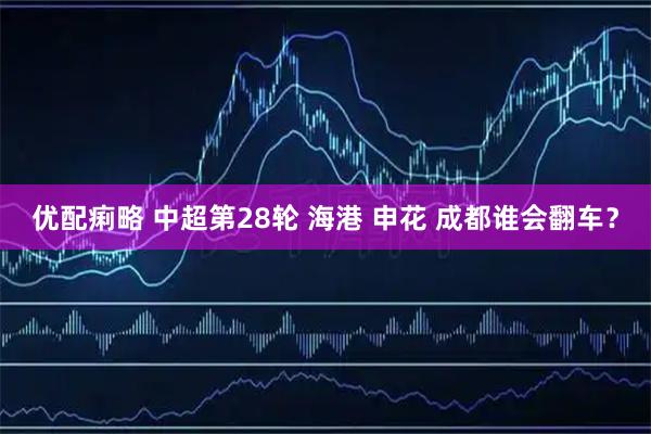 优配痢略 中超第28轮 海港 申花 成都谁会翻车？