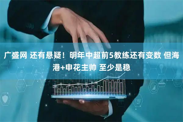 广盛网 还有悬疑！明年中超前5教练还有变数 但海港+申花主帅 至少是稳