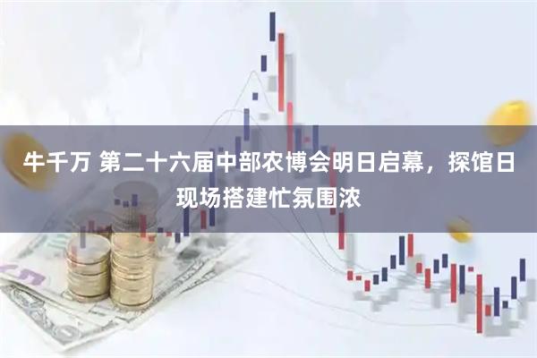 牛千万 第二十六届中部农博会明日启幕，探馆日现场搭建忙氛围浓