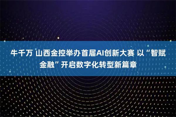 牛千万 山西金控举办首届AI创新大赛 以“智赋金融”开启数字化转型新篇章