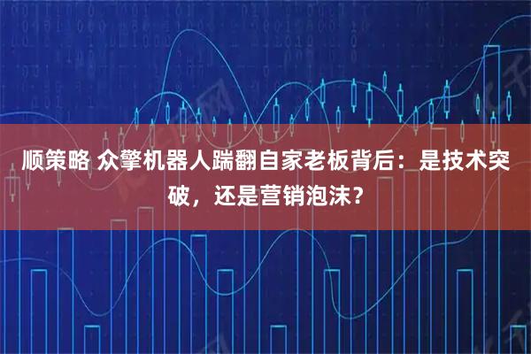 顺策略 众擎机器人踹翻自家老板背后：是技术突破，还是营销泡沫？