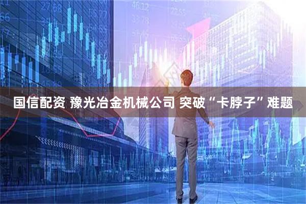 国信配资 豫光冶金机械公司 突破“卡脖子”难题