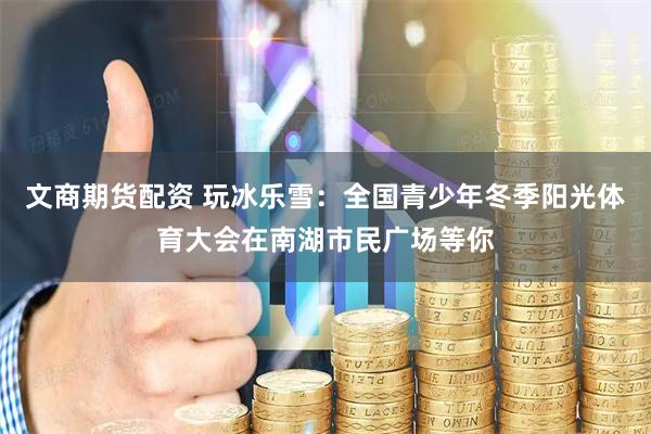 文商期货配资 玩冰乐雪：全国青少年冬季阳光体育大会在南湖市民广场等你