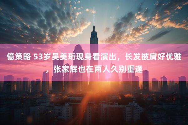 億策略 53岁吴美珩现身看演出，长发披肩好优雅，张家辉也在两人久别重逢