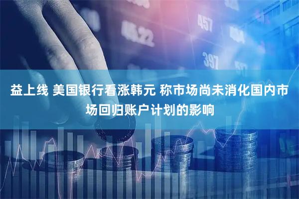 益上线 美国银行看涨韩元 称市场尚未消化国内市场回归账户计划的影响