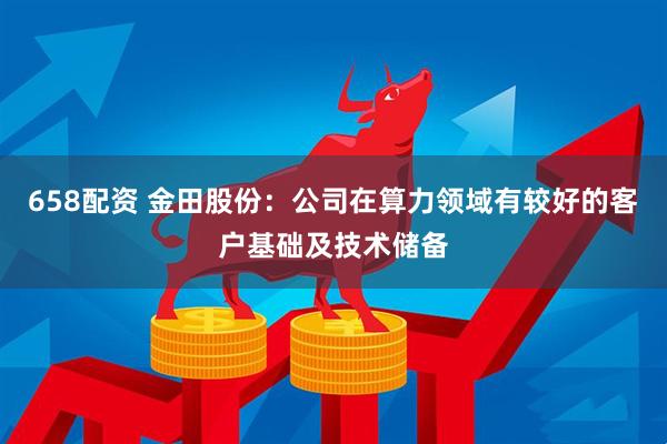 658配资 金田股份：公司在算力领域有较好的客户基础及技术储备