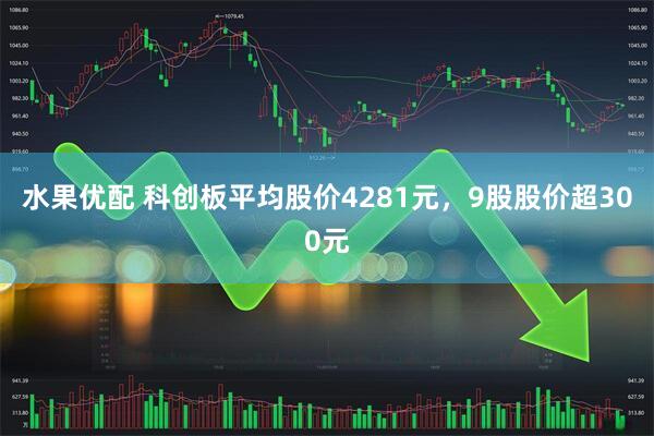 水果优配 科创板平均股价4281元，9股股价超300元