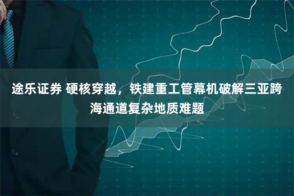 途乐证券 硬核穿越，铁建重工管幕机破解三亚跨海通道复杂地质难题