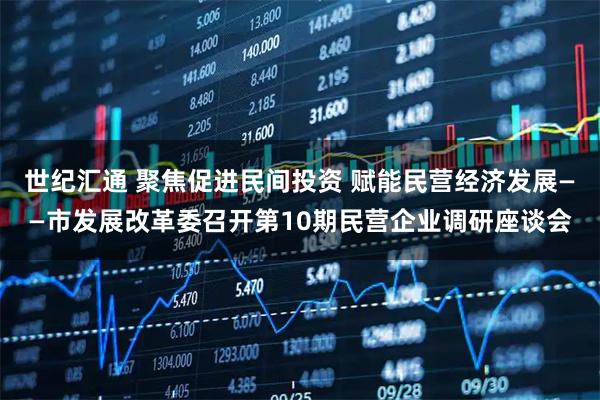 世纪汇通 聚焦促进民间投资 赋能民营经济发展——市发展改革委召开第10期民营企业调研座谈会