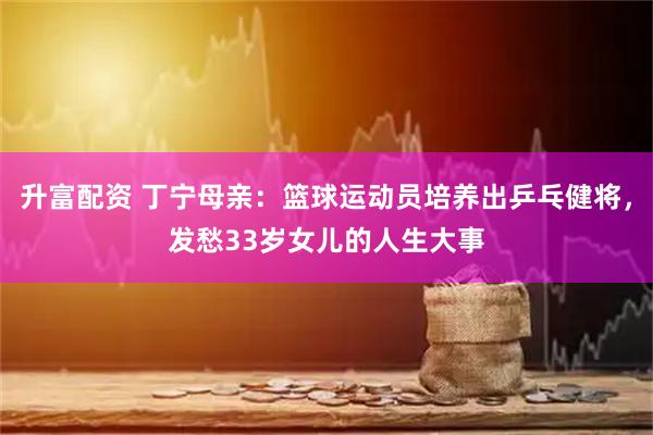 升富配资 丁宁母亲：篮球运动员培养出乒乓健将，发愁33岁女儿的人生大事