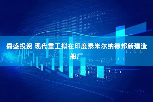 嘉盛投资 现代重工拟在印度泰米尔纳德邦新建造船厂