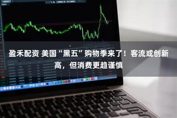 盈禾配资 美国“黑五”购物季来了！客流或创新高，但消费更趋谨慎