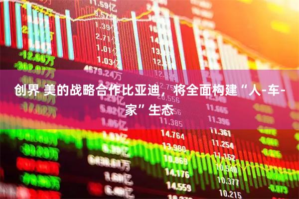 创界 美的战略合作比亚迪，将全面构建“人-车-家”生态