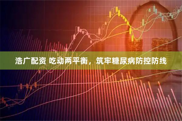 浩广配资 吃动两平衡，筑牢糖尿病防控防线