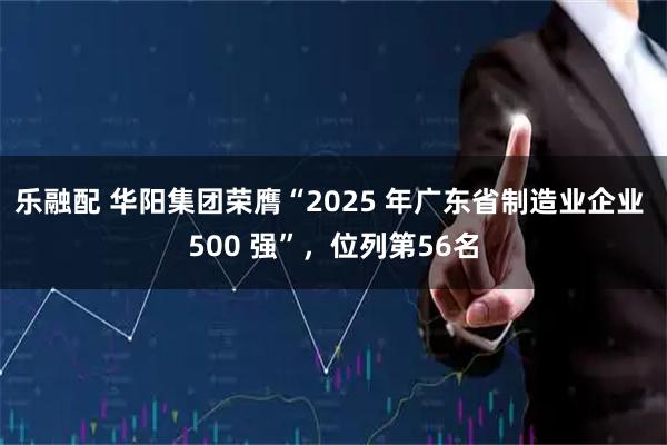 乐融配 华阳集团荣膺“2025 年广东省制造业企业 500 强”，位列第56名