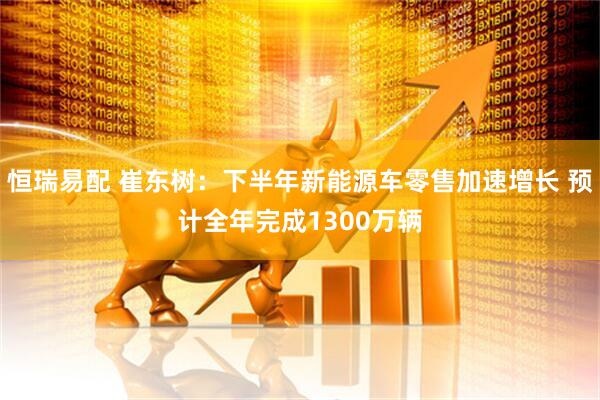 恒瑞易配 崔东树：下半年新能源车零售加速增长 预计全年完成1300万辆