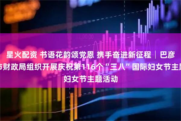 星火配资 书语花韵颂党恩 携手奋进新征程│巴彦淖尔市财政局组织开展庆祝第116个“三八”国际妇女节主题活动