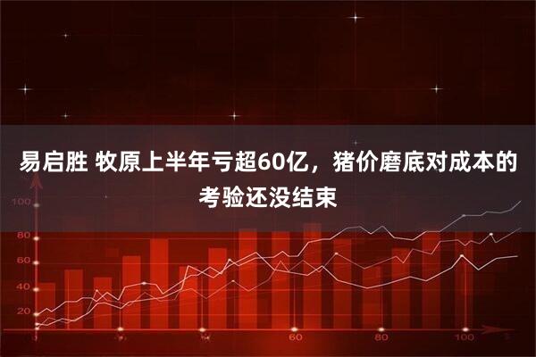 易启胜 牧原上半年亏超60亿，猪价磨底对成本的考验还没结束